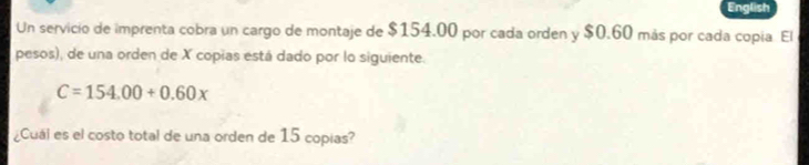 English 
Un servicio de imprenta cobra un cargo de montaje de $154.00 por cada orden y $0.60 más por cada copía El 
pesos), de una orden de X copias está dado por lo siguiente.
C=154.00+0.60x
¿Cuái es el costo total de una orden de 15 copias?