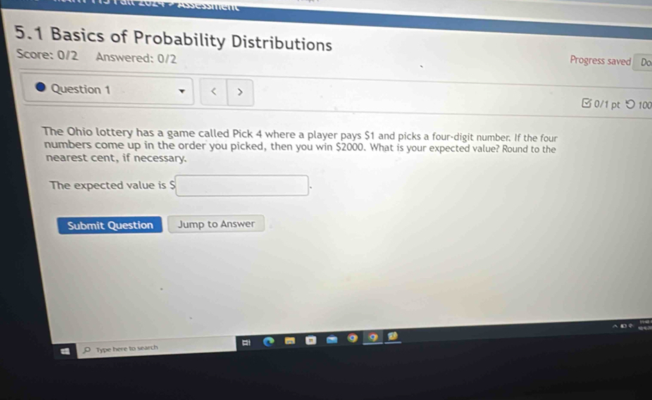 5.1 Basics of Probability Distributions Progress saved Do 
Score: 0/2 Answered: 0/2 
Question 1 □0/1 pt つ100 
The Ohio lottery has a game called Pick 4 where a player pays $1 and picks a four-digit number. If the four 
numbers come up in the order you picked, then you win $2000. What is your expected value? Round to the 
nearest cent, if necessary. 
The expected value is $□. 
Submit Question Jump to Answer 
D 
Type here to search