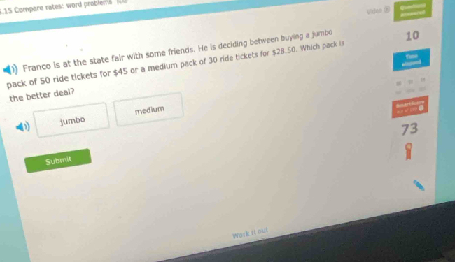 5.15 Compare rates: word problems 
Video ② Questums ansperel
Franco is at the state fair with some friends. He is deciding between buying a jumbo
Tamè
pack of 50 ride tickets for $45 or a medium pack of 30 ride tickets for $28.50. Which pack is 10
the better deal?
D) jumbo medium
Smartlicon e.
73
Submit
Work it ou!