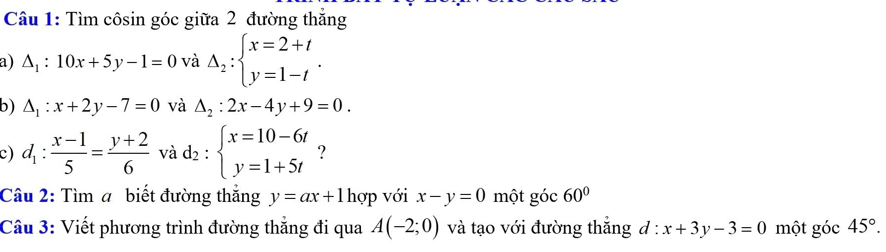 Tìm côsin góc giữa 2 đường thắng 
a) △ _1:10x+5y-1=0 và Delta _2:beginarrayl x=2+t y=1-tendarray.. 
b) △ _1:x+2y-7=0 và △ _2:2x-4y+9=0. 
c) d_1: (x-1)/5 = (y+2)/6  và d_2:beginarrayl x=10-6t y=1+5tendarray. ? 
Câu 2: Tìm a biết đường thắng y=ax+1 hợp với x-y=0 một góc 60°
Câu 3: Viết phương trình đường thắng đi qua A(-2;0) và tạo với đường thắng d : x+3y-3=0 một góc 45°.