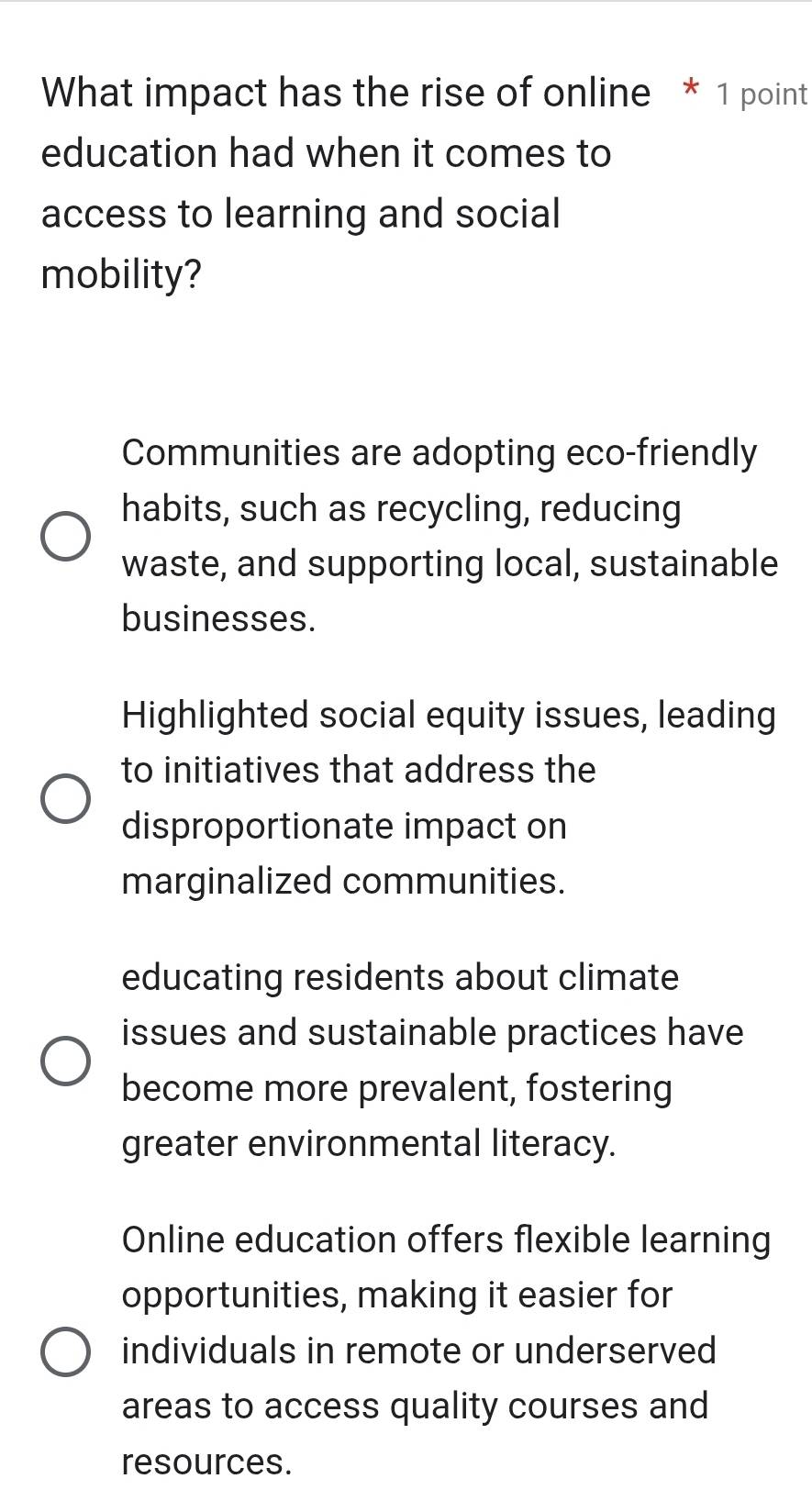 What impact has the rise of online * 1 point
education had when it comes to
access to learning and social
mobility?
Communities are adopting eco-friendly
habits, such as recycling, reducing
waste, and supporting local, sustainable
businesses.
Highlighted social equity issues, leading
to initiatives that address the
disproportionate impact on
marginalized communities.
educating residents about climate
issues and sustainable practices have
become more prevalent, fostering
greater environmental literacy.
Online education offers flexible learning
opportunities, making it easier for
individuals in remote or underserved
areas to access quality courses and
resources.