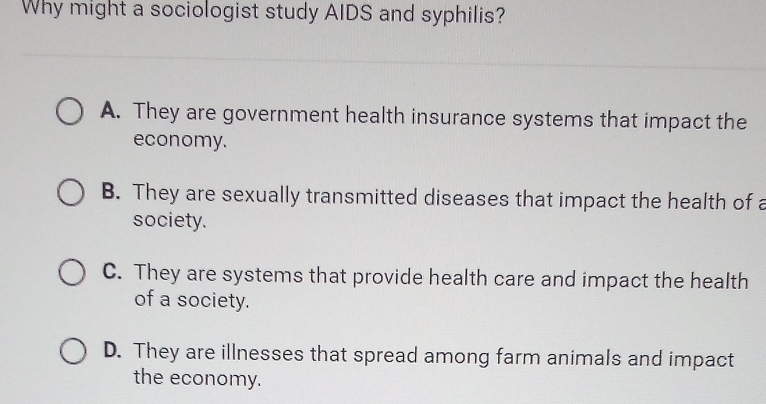 Why might a sociologist study AIDS and syphilis?
A. They are government health insurance systems that impact the
economy.
B. They are sexually transmitted diseases that impact the health of a
society.
C. They are systems that provide health care and impact the health
of a society.
D. They are illnesses that spread among farm animals and impact
the economy.