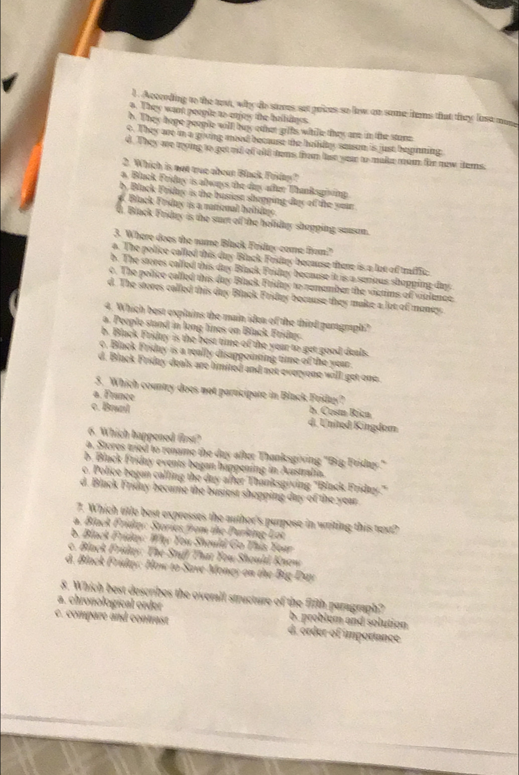 According to the text, why do stores set prices so low an some items that they loss mone
a. They want people to enjey the hollidngs.
b. They hope people will buy othat giffs whille they are in the stone
c. They are in a giving meed because the holiday season is just beiinning:
d. They me trying to get rid of old dems from last year to make mom for new items.
2. Which is not true about Black Friday?
a, Black Friday is always the day after Thanksgiving
by Black Friday is the busiest shepping day of the year .. Black Friday is a national holida.
d. Black Friday is the start of the holiday shopping season.
3. Where does the name Black Fridter come from?
a. The police called this duy Black Friday because there is a lot of traffic
b. The stores called this day Black Friday because it is a serious shopping day
c. The police called this day Black Friday to renember the victims of violence.
d. The stores called this day Black Friday because they make a lot of money.
4. Which best explains the main idea of the third paragraph?
a. People stand in long lines on Black Fridey.
b. Black Friday is the best time of the year to get good deals.
o, Black Friday is a really disappointing time of the year .
d. Black Friday deals are limited and not everyone will get one.
5._Which country does not participate in Black Friday?
a. France b. Costa Ríca
c. Brazıl d. United Kingdom
6. Which happened first?
a, Stores tried to rename the day after Thanksgiving "Big Friday."
b. Black Friday events began happening in Australia.
c. Police began calling the day after Thanksgiving 'Black Friday.'
d. Black Frieny became the busiest shopping day of the year.
7. Which title best expresses the author's purpose in writing this text?
a. Black Friday: Stories from the Purking Lot
b. Black Friday: Why You Should Go This Year
c. Black Friday: The Stuff That You Should Know
d. Black Friday: How to Save Money on the Big Day
8. Which best describes the overall structure of the fifth paragraph?
a. chronological order b. problem and solution
c. compare and contrast d. órder of importance