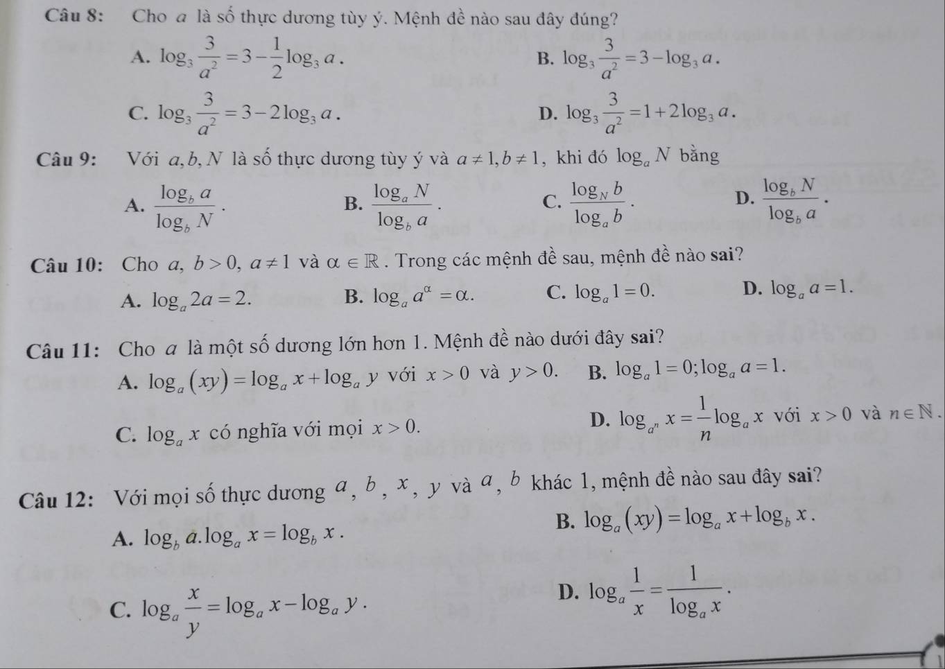 Cho a là số thực dương tùy ý. Mệnh đề nào sau đây đúng?
A. log _3 3/a^2 =3- 1/2 log _3a. log _3 3/a^2 =3-log _3a.
B.
C. log _3 3/a^2 =3-2log _3a. log _3 3/a^2 =1+2log _3a.
D.
Câu 9: Với a, b, N là số thực dương tùy ý và a!= 1,b!= 1 , khi đó log _aN bằng
A. frac log _balog _bN. frac log _aNlog _ba. frac log _Nblog _ab. frac log _bNlog _ba·
B.
C.
D.
Câu 10: Cho a,b>0,a!= 1 và alpha ∈ R. Trong các mệnh đề sau, mệnh đề nào sai?
A. log _a2a=2. B. log _aa^(alpha)=alpha . C. log _a1=0. D. log _aa=1.
Câu 11: Cho a là một số dương lớn hơn 1. Mệnh đề nào dưới đây sai?
A. log _a(xy)=log _ax+log _ay với x>0 và y>0. B. log _a1=0;log _aa=1.
D.
C. log _ax có nghĩa với mọi x>0. log _a^nx= 1/n log _ax với x>0 và n∈ N.
Câu 12: Với mọi số thực dương α, b , x , y và α, b khác 1, mệnh đề nào sau đây sai?
A. log _ba.log _ax=log _bx.
B. log _a(xy)=log _ax+log _bx.
C. log _a x/y =log _ax-log _ay.
D. log _a 1/x =frac 1log _ax.