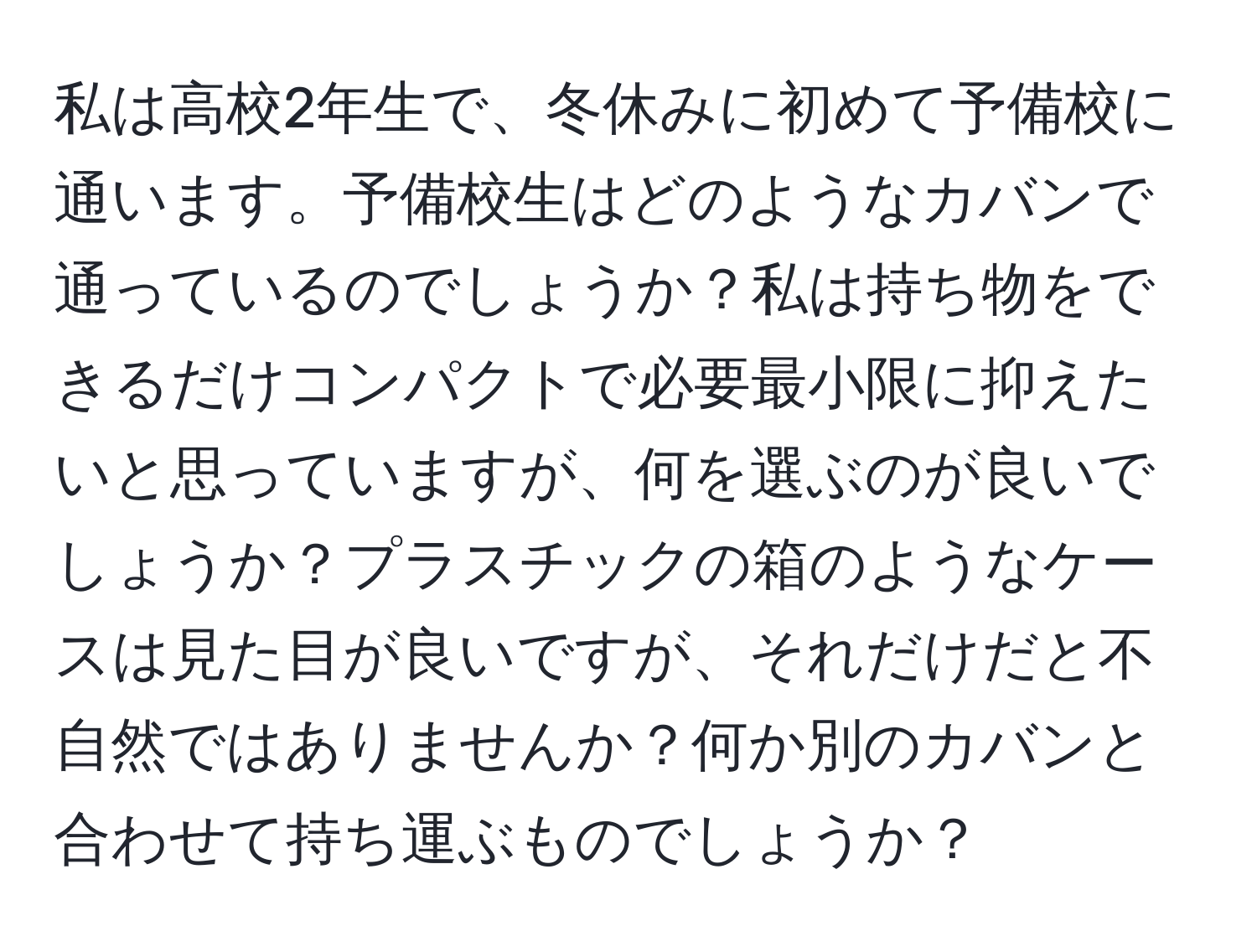 私は高校2年生で、冬休みに初めて予備校に通います。予備校生はどのようなカバンで通っているのでしょうか？私は持ち物をできるだけコンパクトで必要最小限に抑えたいと思っていますが、何を選ぶのが良いでしょうか？プラスチックの箱のようなケースは見た目が良いですが、それだけだと不自然ではありませんか？何か別のカバンと合わせて持ち運ぶものでしょうか？