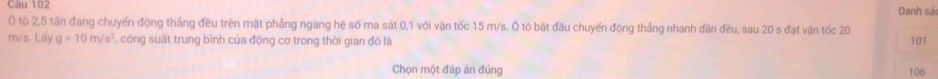 Danh sá 
Ô tô 2, 5 tấn đang chuyến động thắng đều trên mặt phầng ngang hệ số ma sát 0, 1 với vận tốc 15 m/s. Ô tô bắt đầu chuyến động thắng nhanh dần đều, sau 20 s đạt vận tốc 20
m/s. Lấy g=10m/s^2 ' , công suất trung bình của động cơ trong thời gian đó là 101
Chọn một đáp án đúng 106