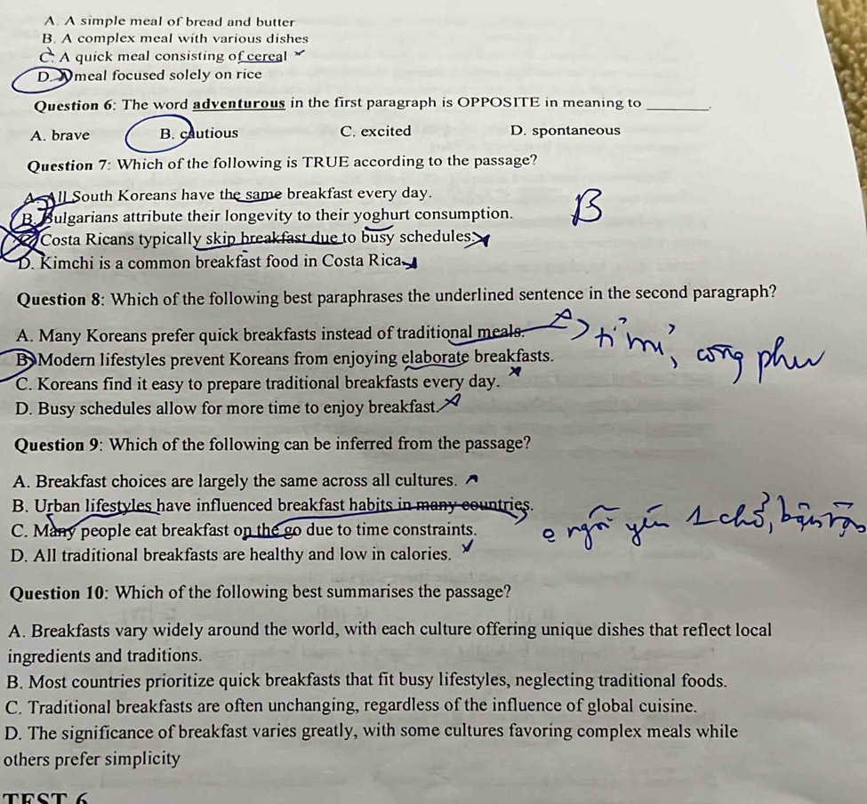 A. A simple meal of bread and butter
B. A complex meal with various dishes
C. A quick meal consisting of cereal
D. Nmeal focused solely on rice
Question 6: The word adventurous in the first paragraph is OPPOSITE in meaning to _.
A. brave B. cautious C. excited D. spontaneous
Question 7: Which of the following is TRUE according to the passage?
A. All South Koreans have the same breakfast every day.
B. Bulgarians attribute their longevity to their yoghurt consumption.
Costa Ricans typically skip breakfast due to busy schedules
D. Kimchi is a common breakfast food in Costa Rica
Question 8: Which of the following best paraphrases the underlined sentence in the second paragraph?
A. Many Koreans prefer quick breakfasts instead of traditional meals.
B Modern lifestyles prevent Koreans from enjoying elaborate breakfasts.
C. Koreans find it easy to prepare traditional breakfasts every day.
D. Busy schedules allow for more time to enjoy breakfast
Question 9: Which of the following can be inferred from the passage?
A. Breakfast choices are largely the same across all cultures.
B. Urban lifestyles have influenced breakfast habits in many countries.
C. Many people eat breakfast on the go due to time constraints.
D. All traditional breakfasts are healthy and low in calories.
Question 10: Which of the following best summarises the passage?
A. Breakfasts vary widely around the world, with each culture offering unique dishes that reflect local
ingredients and traditions.
B. Most countries prioritize quick breakfasts that fit busy lifestyles, neglecting traditional foods.
C. Traditional breakfasts are often unchanging, regardless of the influence of global cuisine.
D. The significance of breakfast varies greatly, with some cultures favoring complex meals while
others prefer simplicity
TrSt 6