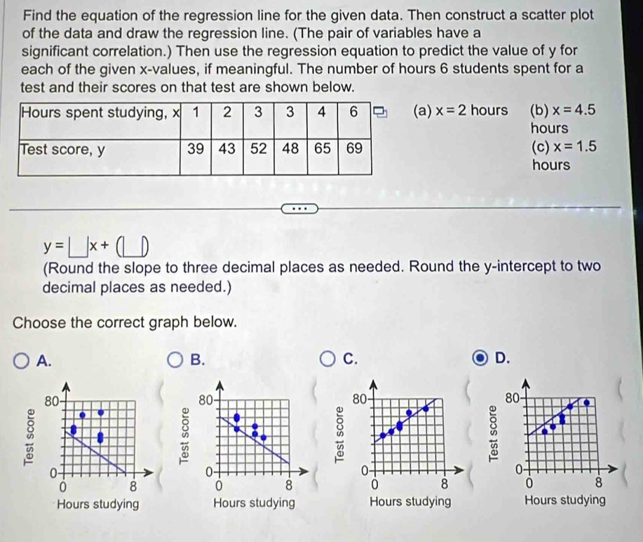 Find the equation of the regression line for the given data. Then construct a scatter plot
of the data and draw the regression line. (The pair of variables have a
significant correlation.) Then use the regression equation to predict the value of y for
each of the given x -values, if meaningful. The number of hours 6 students spent for a
test and their scores on that test are shown below.
a) x=2 hours (b) x=4.5
hours
(c) x=1.5
hours
y=□ x+(□ )
(Round the slope to three decimal places as needed. Round the y-intercept to two
decimal places as needed.)
Choose the correct graph below.
A.
B.
C.
D.
80
80
80
80
0
0 -
0 -
0 -
8
0 8
0 8
0 8
Hours studying Hours studying Hours studying Hours studying