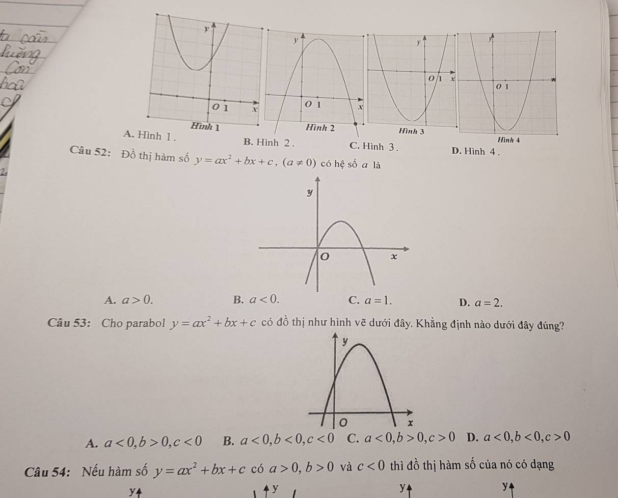 3
A. Hình 1 . B. Hình 2 . C. Hình 3 . D. Hình 4 .
Câu 52: Đồ thị hàm số y=ax^2+bx+c, (a!= 0) có hệ số ala
A. a>0. B. a<0</tex>. C. a=1. D. a=2. 
Câu 53: Cho parabol y=ax^2+bx+c có đồ thị như hình vẽ dưới đây. Khẳng định nào dưới đây đúng?
A. a<0</tex>, b>0, c<0</tex> B. a<0</tex>, b<0</tex>, c<0</tex> C. a<0</tex>, b>0, c>0 D. a<0</tex>, b<0</tex>, c>0
Câu 54: Nếu hàm số y=ax^2+bx+cc(a>0, b>0 và c<0</tex> thì đồ thị hàm số của nó có dạng
y4
y
y
y