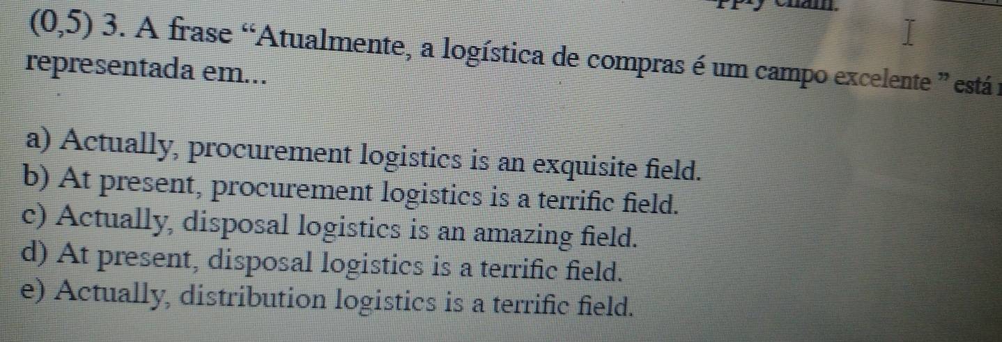 (0,5) 3. A frase “Atualmente, a logística de compras é um campo excelente ” está i
representada em...
a) Actually, procurement logistics is an exquisite field.
b) At present, procurement logistics is a terrific field.
c) Actually, disposal logistics is an amazing field.
d) At present, disposal logistics is a terrific field.
e) Actually, distribution logistics is a terrific field.