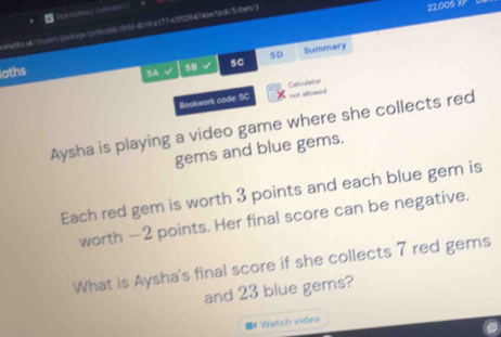 ersiths d&rmdent/sackage 2056 d68-5650-4010-a177-65H2/04786erta du Snteny/3 
22.005 XP 
aths 
SA √ 5B √ 5C 5D Summary 
Bookwork code: SC Calculator not allowed 
Aysha is playing a video game where she collects red 
gems and blue gems. 
Each red gem is worth 3 points and each blue gem is 
worth — 2 points. Her final score can be negative. 
What is Aysha's final score if she collects 7 red gems 
and 23 blue gems? 
■& Watch vides