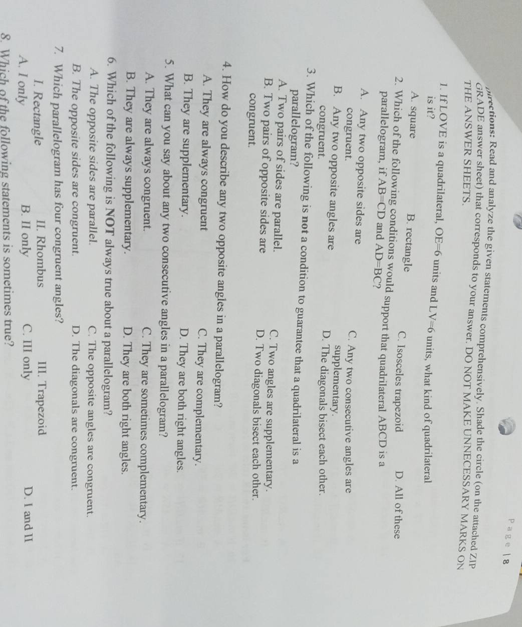 pirections: Read and analyze the given statements comprehensively. Shade the circle (on the attached ZIP
GRADE answer sheet) that corresponds to your answer. DO NOT MAKE UNNECESSARY MARKS ON
THE ANSWER SHEETS.
1. If LOVE is a quadrilateral, OE=6 units and LV=6 units, what kind of quadrilateral
is it?
A. square B. rectangle C. Isosceles trapezoid D. All of these
2. Which of the following conditions would support that quadrilateral ABCD is a
parallelogram, if AB=CD and AD=BC ?
A. Any two opposite sides are
congruent.
C. Any two consecutive angles are
B. Any two opposite angles are
supplementary.
congruent.
D. The diagonals bisect each other.
3. Which of the following is not a condition to guarantee that a quadrilateral is a
parallelogram?
A. Two pairs of sides are parallel. C. Two angles are supplementary.
B. Two pairs of opposite sides are D. Two diagonals bisect each other.
congruent.
4. How do you describe any two opposite angles in a parallelogram?
A. They are always congruent C. They are complementary.
B. They are supplementary. D. They are both right angles.
5. What can you say about any two consecutive angles in a parallelogram?
A. They are always congruent. C. They are sometimes complementary.
B. They are always supplementary. D. They are both right angles.
6. Which of the following is NOT always true about a parallelogram?
A. The opposite sides are parallel. C. The opposite angles are congruent.
B. The opposite sides are congruent. D. The diagonals are congruent.
7. Which parallelogram has four congruent angles?
I. Rectangle II. Rhombus III. Trapezoid
A. I only B. II only C. III only D. I and II
8. Which of the following statements is sometimes true?