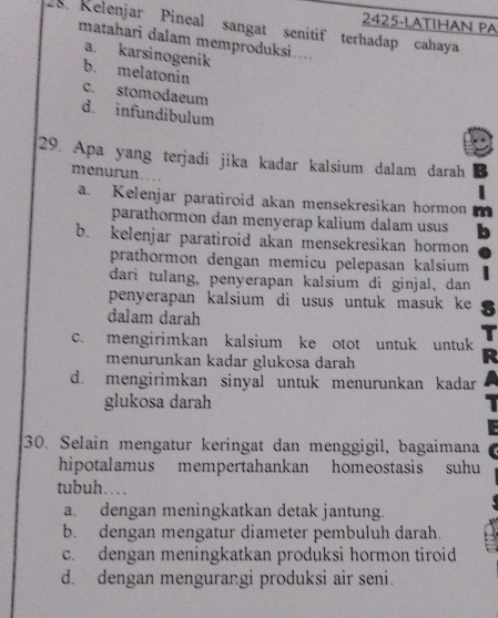 2425-LATIHAN PA
28. Relenjar Pineal sangat senitif terhadap cahaya
matahari dalam memproduksi..
a. karsinogenik
b. melatonin
c. stomodaeum
d. infundibulum
29. Apa yang terjadi jika kadar kalsium dalam darah
menurun.
a. Kelenjar paratiroid akan mensekresikan hormon
parathormon dan menyerap kalium dalam usus
b. kelenjar paratiroid akan mensekresikan hormon
prathormon dengan memicu pelepasan kalsium
dari tulang, penyerapan kalsium di ginjal, dan
penyerapan kalsium di usus untuk masuk ke
dalam darah
c. mengirimkan kalsium ke otot untuk untuk
menurunkan kadar glukosa darah
d. mengirimkan sinyal untuk menurunkan kadar
glukosa darah
30. Selain mengatur keringat dan menggigil, bagaimana
hipotalamus mempertahankan homeostasis suhu
tubuh…
a. dengan meningkatkan detak jantung.
b. dengan mengatur diameter pembuluh darah.
c. dengan meningkatkan produksi hormon tiroid
d. dengan mengurangi produksi air seni.