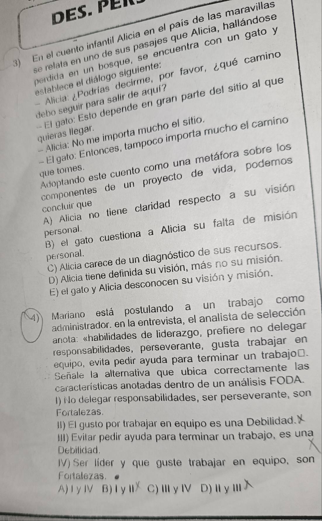 Des. PEr .
3) En el cuento infantil Alicia en el país de las maravillas
se relata en uno de sus pasajes que Alicia, hallándose
berdida en un bosque, se encuentra con un gato y
establece el diálogo siguiente:
- Alicia: ¿Podrías decirme, por favor, ¿qué camino
debo seguir para salir de aquí?
El gato: Esto depende en gran parte del sitio al que
quieras llegar.
- Alicia: No me importa mucho el sitio.
El gato: Entonces, tampoño importa mucho el camino
Adoptando este cuento como una metáfora sobre los
que tomes.
componentes de un proyecto de vida, podemos
A) Alicia no tiene claridad respecto a su visión
concluir que
B) el gato cuestiona a Alicia su falta de misión
personal.
personal.
C) Alicia carece de un diagnóstico de sus recursos.
D) Alicia tiene definida su visión, más no su misión.
E) el gato y Alicia desconocen su visión y misión.
4) Mariano está postulando a un trabajo como
administrador. en la entrevista, el analista de selección
anota: «habilidades de liderazgo, prefiere no delegar
responsabilidades, perseverante, gusta trabajar en
equipo, evita pedir ayuda para terminar un trabajo⊥.
Señale la alternativa que ubica correctamente las
características anotadas dentro de un análisis FODA.
1) No delegar responsabilidades, ser perseverante, son
Fortalezas.
II) El gusto por trabajar en equipo es una Debilidad.'
III) Evitar pedir ayuda para terminar un trabajo, es una
Debilidad.
IV) Ser líder y que guste trabajar en equipo, son
Foitalezas.
A) I yIV B)ⅠyⅡ C)ⅢγⅣ D)ⅡγⅢ