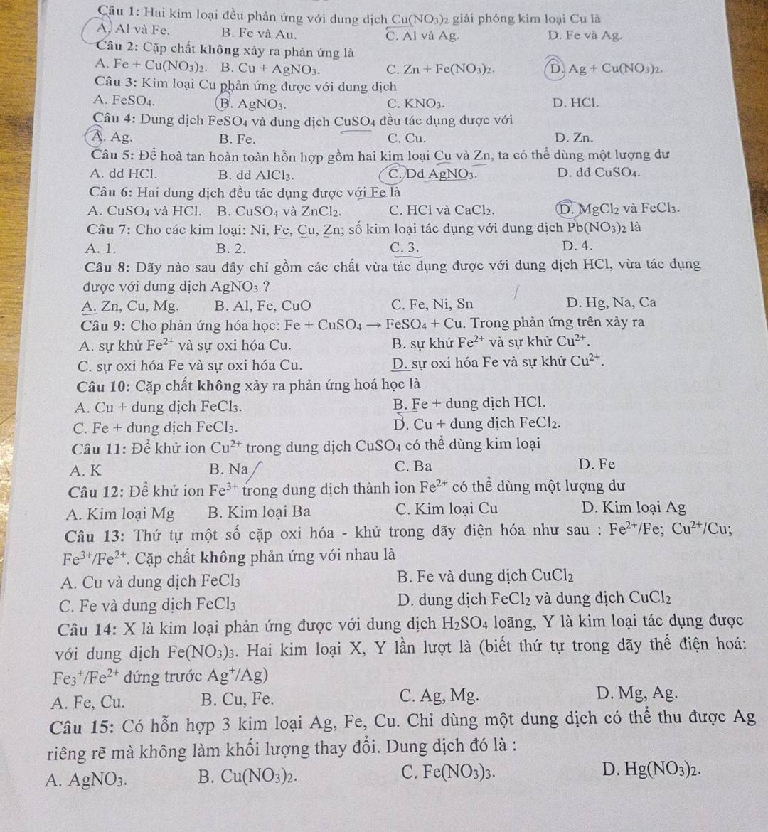 Hai kim loại đều phản ứng với dung dịch Cu(NO_3) 2 giải phóng kim loại Cu là
A, Al và Fe. B. Fe và Au. C. Al và Ag D. Fe và Ag.
Câu 2: Cặp chất không xảy ra phản ứng là
A. Fe+Cu(NO_3)_2 B. Cu+AgNO_3. C. Zn+Fe(NO_3)_2. D Ag+Cu(NO_3)_2.
Câu 3: Kim loại Cu phản ứng được với dung dịch
A. Fe SO_4. B. AgNO_3. C. KNO_3. D. HCl.
Câu 4: Dung dịch 1 FeSO_4 và dung dịch CuSO4 đều tác dụng được với
A. Ag. B. Fe. C. Cu. D. Zn.
Câu 5: Để hoà tan hoàn toàn hỗn hợp gồm hai kim loại Cu và Zn, ta có thể dùng một lượng dư
A. dd HCl. B. dd AlCl_3. C. Dd _ AgNO_3. D. dd CuSO_4.
Câu 6: Hai dung dịch đều tác dụng được với Fe là
A. CuSO_4 và HCl. B. CuSO_4 và ZnCl_2. C. HCl và CaCl_2 D. MgCl_2 và FeCl_3.
Câu 7: Cho các kim loại: Ni,F e、 Cu,Zn; số kim loại tác dụng với dung địch Pb(NO_3) 2 là
A. 1. B. 2. C. 3. D. 4.
Câu 8: Dãy nào sau đây chỉ gồm các chất vừa tác dụng được với dung dịch HCl, vừa tác dụng
được với dung dịch AgNO_3 ?
A. Zn, Cu, Mg. B. Al, Fe, CuO C. Fe, Ni, Sn D. Hg, Na, Ca
Câu 9: Cho phản ứng hóa học: Fe+CuSO_4to FeSO_4+Cu. Trong phản ứng trên xảy ra
A. sự khử Fe^(2+) và sự oxi hóa Cu. B. sự khử Fe^(2+) và sự khử Cu^(2+).
C. sự oxi hóa Fe và sự oxi hóa Cu. D. sự oxi hóa Fe và sự khử Cu^(2+).
Câu 10: Cặp chất không xảy ra phản ứng hoá học là
A. Cu + dung dịch FeCl₃. B. Fe + dung dịch HCl.
C. Fe + dung dịch FeCl_3. D. Cu + dung dịch FeCl₂.
Câu 11: Để khử ion Cu^(2+) trong dung dịch CuSO 04 có thể dùng kim loại
A. K B. Na C. Ba D. Fe
Câu 12: Để khử ion Fe^(3+) trong dung dịch thành ion Fe^(2+) có thể dùng một lượng dư
A. Kim loại Mg B. Kim loại Ba C. Kim loại Cu D. Kim loại Ag
Câu 13: Thứ tự một số cặp oxi hóa - khử trong dãy điện hóa như sau : Fe^(2+)/Fe;Cu^(2+)/Cu;
Fe^(3+)/Fe^(2+) T. Cặp chất không phản ứng với nhau là
A. Cu và dung dịch FeCl_3 B. Fe và dung dịch CuCl_2
C. Fe và dung dịch FeCl₃ D. dung dịch FeCl_2 và dung dịch CuCl_2
Câu 14: X là kim loại phản ứng được với dung dịch H_2SO_4 loãng, Y là kim loại tác dụng được
với dung dịch Fe(NO_3)_3 3. Hai kim loại X, Y lần lượt là (biết thứ tự trong dãy thế điện hoá:
Fe_3^(+/Fe^2+) đứng trước Ag^+/Ag)
A. Fe, Cu. B. Cu, Fe. C. Ag, Mg.
D. Mg, Ag.
Câu 15: Có hỗn hợp 3 kim loại Ag, Fe, Cu. Chỉ dùng một dung dịch có thể thu được Ag
riêng rẽ mà không làm khối lượng thay đổi. Dung dịch đó là :
A. AgNO_3. B. Cu(NO_3)_2. C. Fe(NO_3)_3. D. Hg(NO_3)_2.