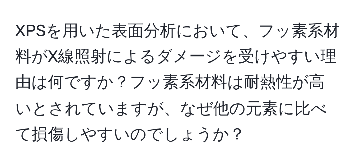 XPSを用いた表面分析において、フッ素系材料がX線照射によるダメージを受けやすい理由は何ですか？フッ素系材料は耐熱性が高いとされていますが、なぜ他の元素に比べて損傷しやすいのでしょうか？