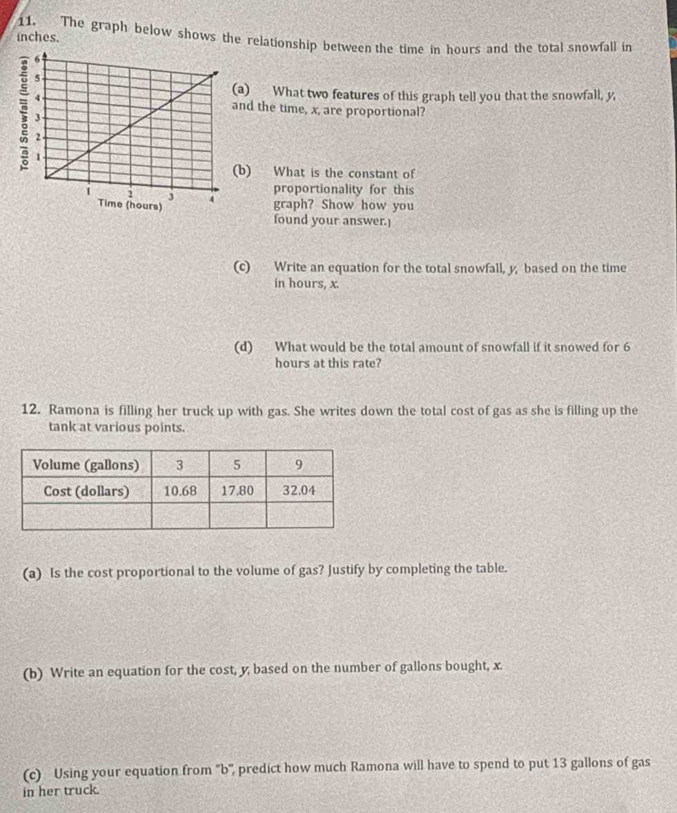 The graph below shows the relationship between the time in hours and the total snowfall in
inches. 
a) What two features of this graph tell you that the snowfall, y, 
nd the time, x, are proportional? 
b) What is the constant of 
proportionality for this 
graph? Show how you 
found your answer.] 
(c) Write an equation for the total snowfall, y, based on the time 
in hours, x. 
(d) What would be the total amount of snowfall if it snowed for 6
hours at this rate? 
12. Ramona is filling her truck up with gas. She writes down the total cost of gas as she is filling up the 
tank at various points. 
(a) Is the cost proportional to the volume of gas? Justify by completing the table. 
(b) Write an equation for the cost, y, based on the number of gallons bought, x. 
(c) Using your equation from 'b', predict how much Ramona will have to spend to put 13 gallons of gas 
in her truck.