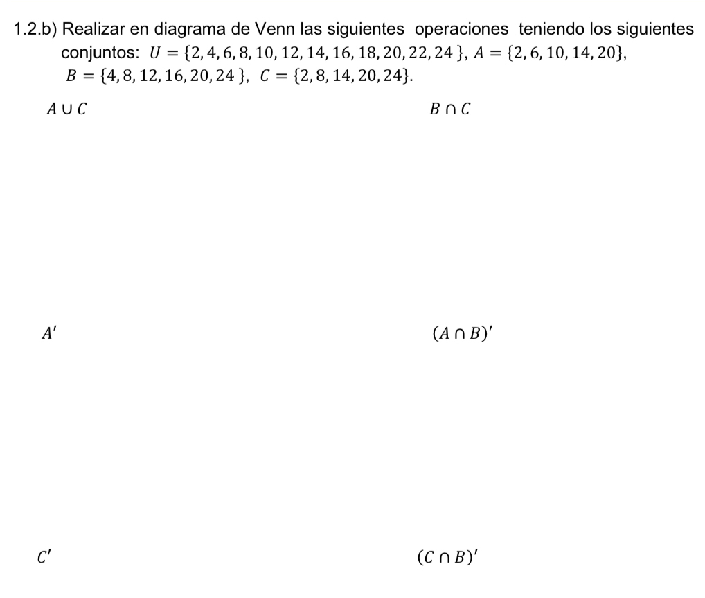 1.2.b) Realizar en diagrama de Venn las siguientes operaciones teniendo los siguientes 
conjuntos: U= 2,4,6,8,10,12,14,16,18,20,22,24 , A= 2,6,10,14,20 ,
B= 4,8,12,16,20,24 , C= 2,8,14,20,24.
A∪ C
B∩ C
A'
(A∩ B)'
C'
(C∩ B)'