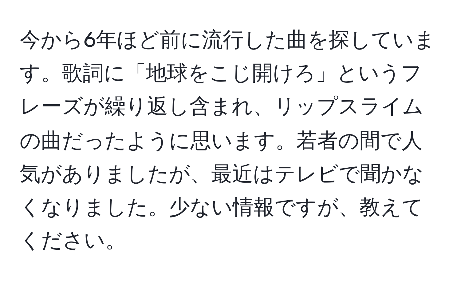 今から6年ほど前に流行した曲を探しています。歌詞に「地球をこじ開けろ」というフレーズが繰り返し含まれ、リップスライムの曲だったように思います。若者の間で人気がありましたが、最近はテレビで聞かなくなりました。少ない情報ですが、教えてください。