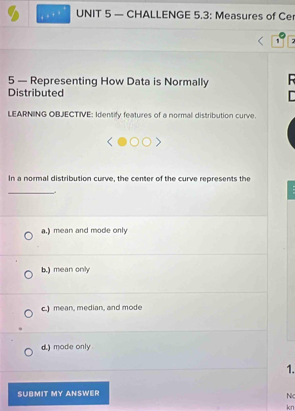 — CHALLENGE 5.3: Measures of Cer
1 2
5 — Representing How Data is Normally

Distributed D
LEARNING OBJECTIVE: Identify features of a normal distribution curve.
In a normal distribution curve, the center of the curve represents the
_.
a.) mean and mode only
b.) mean only
c.) mean, median, and mode
d.) mode only
1.
SUBMIT MY ANSWER
Nc
kn