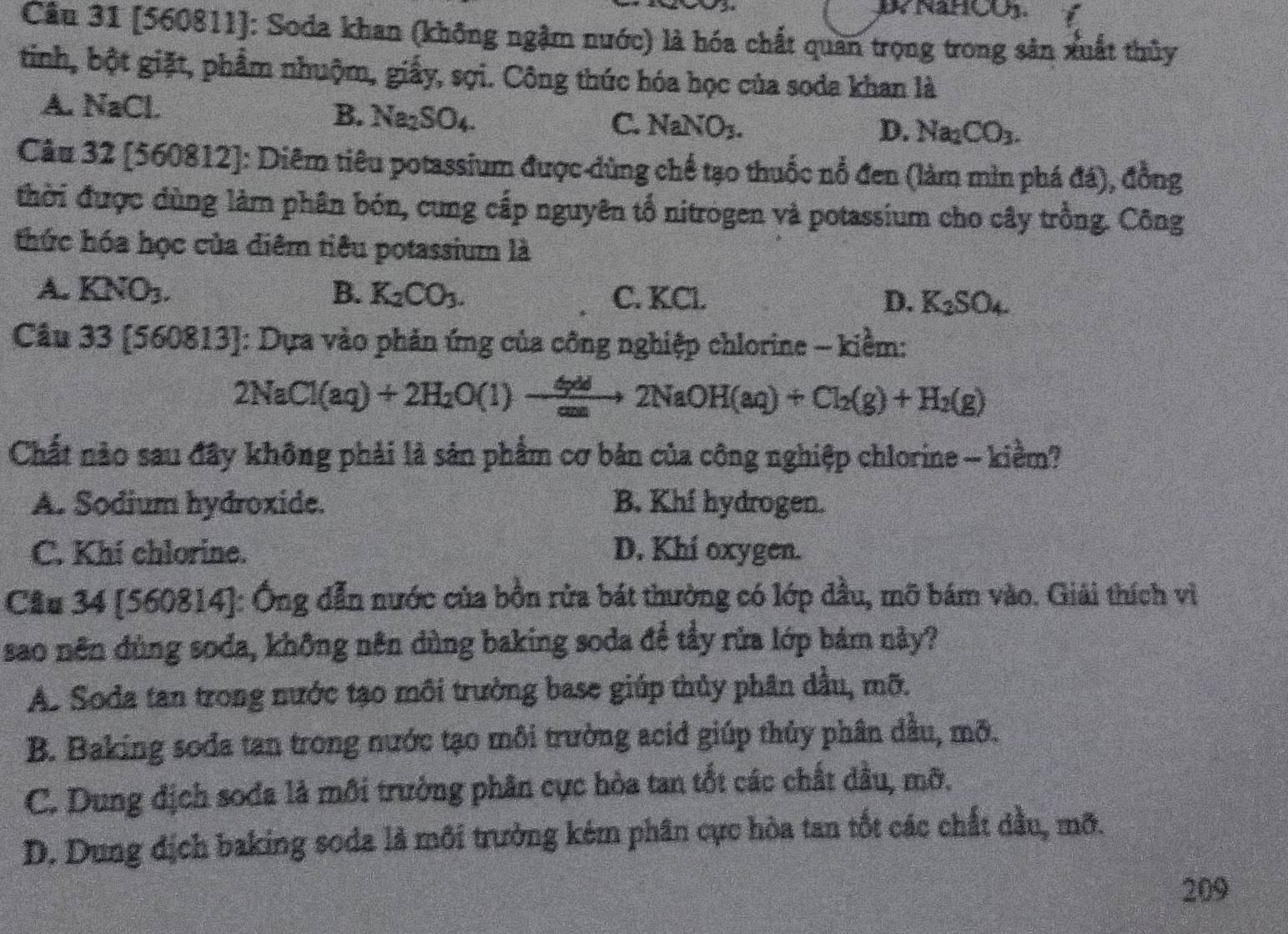 [560811]: Soda khan (không ngậm nước) là hóa chất quan trọng trong sản xuất thủy
tinh, bột giặt, phẩm nhuộm, giấy, sợi. Công thúc hóa học của soda khan là
A. NaCl.
B. Na_2SO_4. C. NaNO_3.
D. Na_2CO_3.
Câu 32 [560812]: Diêm tiêu potassium được dùng chế tạo thuốc nổ đen (làm mìn phá đá), đồng
thời được dùng làm phân bón, cung cấp nguyên tổ nitrógen và potassium cho cây trồng. Công
thức hóa học của diêm tiêu potassium là
A. KNO_3. B. K_2CO_3. C. KCl. D. K_2SO_4
Cầu 33[560813] : Dựa vào phản ứng của công nghiệp chlorine - kiềm:
2NaCl(aq)+2H_2O(l)to frac 4nd2NaOto 2NaOH(aq)+Cl_2(g)+H_2(g)
Chất nào sau đây không phải là sản phẩm cơ bản của công nghiệp chlorine - kiềm?
A. Sodium hydroxide. B. Khf hydrogen.
C. Khí chlorine. D. Khi oxygen.
Cầu 34 [560814]: Ông dẫn nước của bồn rửa bát thường có lớp đầu, mỡ bám vào. Giải thích vì
sao nên đùng soda, không nên dùng baking soda để tẩy rửa lớp bảm này?
As Soda tan trong nước tạo môi trường base giúp thủy phân dầu, mỡ.
B. Baking soda tan trong nước tạo môi trường acid giúp thủy phân dầu, mỡ.
C. Dung địch sođa là môi trường phân cực hòa tan tốt các chất dầu, mỡ.
D. Dung địch baking soda là môi trường kém phân cực hòa tan tốt các chất đầu, mỡ.
209