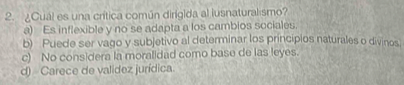 ¿Cuál es una crítica común dirigida al lusnaturalismo?
a) Es inflexible y no se adapta a los cambios sociales.
b) Puede ser vago y subjetivo al determinar los principios naturales o divinos.
c) No considera la moralidad como base de las leyes.
d) Carece de valídez jurídica.