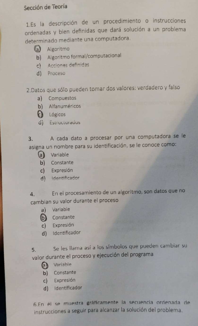 Sección de Teoría
1.Es la descripción de un procedimiento o instrucciones
ordenadas y bien definidas que dará solución a un problema
determinado mediante una computadora.
a Algoritmo
b) Algoritmo formal/computacional
c) Acciones definidas
d) Proceso
2.Datos que sólo pueden tomar dos valores: verdadero y falso
a) Compuestos
b) Alfanuméricos
O Lógicos
d) Estructurados
3. A cada dato a procesar por una computadora se le
asigna un nombre para su identificación, se le conoce como:
a Variable
b) Constante
c) Expresión
d) Identificador
4. En el procesamiento de un algoritmo, son datos que no
cambian su valor durante el proceso
a) Variabie
b Constante
c) Expresión
d) Identificador
5. Se les llama así a los símbolos que pueden cambiar su
valor durante el proceso y ejecución del programa
a Variable
b) Constante
c) Expresión
d) Identificador
6.En él se muestra gráficamente la secuencia ordenada de
instrucciones a seguir para alcanzar la solución del problema.