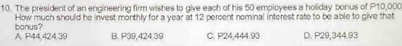 The president of an engineering firm wishes to give each of his 50 employees a holiday bonus of P10,000
How much should he invest monthly for a year at 12 percent nominal interest rate to be able to give that
bonus?
A. P44,424.39 B. P39,424.39 C. P24,444.93 D. P29,344.93