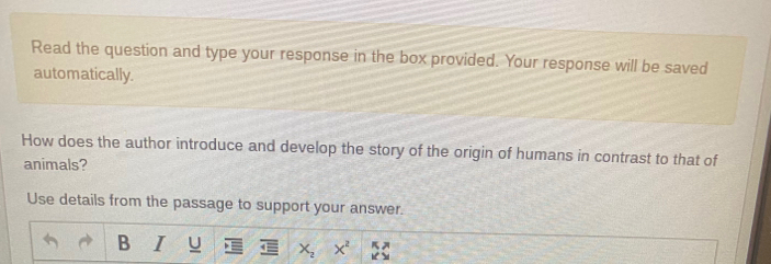 Read the question and type your response in the box provided. Your response will be saved 
automatically. 
How does the author introduce and develop the story of the origin of humans in contrast to that of 
animals? 
Use details from the passage to support your answer. 
B I u X_2 x^2 π