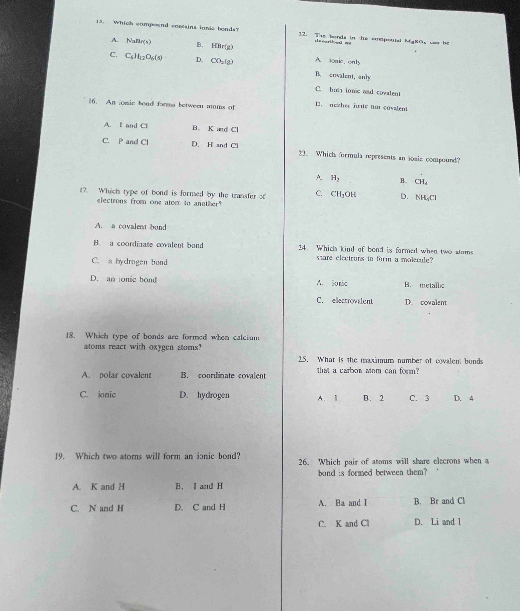 Which compound contains ionic bonds? 22. The bonds in the compound MgSO₄ can be
A. NaBr(s) B. HBr(g)
described as
C. C_6H_12O_6(s) D. CO_2(g)
A. ionic, only
B. covalent, only
C. both ionic and covalent
16. An ionic bond forms between atoms of
D. neither ionic nor covalent
A. I and Cl B. K and Cl
C. P and Cl D. H and Cl 23. Which formula represents an ionic compound?
A. H_2
B. CH_4
17. Which type of bond is formed by the transfer of C. CH_3OH D. NH_4Cl
electrons from one atom to another?
A. a covalent bond
B. a coordinate covalent bond 24. Which kind of bond is formed when two atoms
C. a hydrogen bond
share electrons to form a molecule?
D. an ionic bond A. ionic B. metallic
C. electrovalent D. covalent
18. Which type of bonds are formed when calcium
atoms react with oxygen atoms?
25. What is the maximum number of covalent bonds
that a carbon atom can form?
A. polar covalent B. coordinate covalent
C. ionic D. hydrogen A. 1 B. 2 C. 3 D. 4
19. Which two atoms will form an ionic bond?
26. Which pair of atoms will share elecrons when a
bond is formed between them? .
A. K and H B. I and H
A. Ba and I
C. N and H D. C and H B. Br and Cl
C. K and Cl D. Li and I