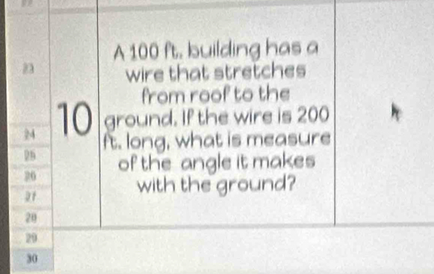 A 100 ft. building has a
23
wire that stretches 
from roof to the
24 10 ground. If the wire is 200
ft. long, what is measure
29
of the angle it makes
26
21
with the ground?
20
29
30