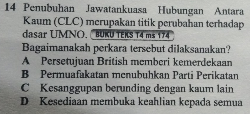 Penubuhan Jawatankuasa Hubungan Antara
Kaum (CLC) merupakan titik perubahan terhadap
dasar UMNO. BUKU TEKS T4 ms 174
Bagaimanakah perkara tersebut dilaksanakan?
A Persetujuan British memberi kemerdekaan
B Permuafakatan menubuhkan Parti Perikatan
C Kesanggupan berunding dengan kaum lain
D Kesediaan membuka keahlian kepada semua