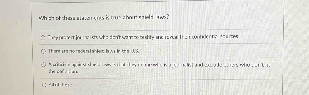 Which of these statements is true about shield laws?
They protect journalists who don't want to testify and reveal their confidential sources
There are no federal shield laws in the U.S.
A criticism against shield laws is that they defne who is a journalist and exclude others who don't fit
the defnition.
All of these