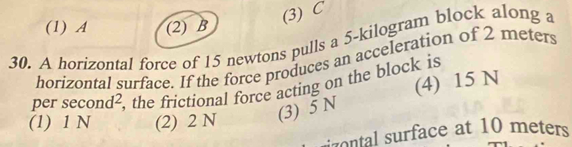 (3) C
(1) A (2) B
30. A horizontal force of 15 newtons pulls a 5-kilogram block along a
horizontal surface. If the force produces an acceleration of 2 meters
(4) 15 N
per se ond^2 , the frictional force acting on the block is
(l) 1 N (2) 2 N (3) 5 N