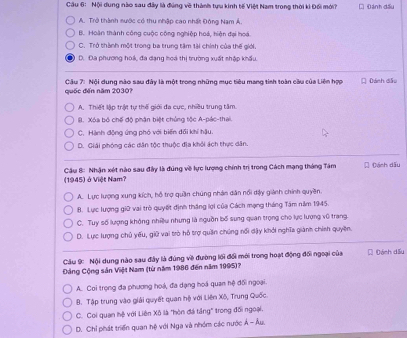Nội dung nào sau đây là đúng về thành tựu kinh tế Việt Nam trong thời ki Đổi mới? Đánh đấu
A. Trở thành sước có thu nhập cao nhất Đông Nam Á.
B. Hoàn thành công cuộc công nghiệp hoá, hiện đại hoá.
C. Trở thành một trong ba trung tâm tài chính của thế giới.
D. Đa phương hoá, đa dạng hoa thị trường xuất shập khẩu.
quốc đến năm 2030?  Câu 7: Nội dung nào sau đây là một trong những mục tiêu mang tinh toàn cầu của Liên hợp  Dánh dầu
A. Thiết lập trật tự thế giới đa cực, nhiều trung tâm
I. Xóa bộ chế độ phận biệt chủng tộc A-pác-thai.
C. Hành động ứng phó với biến đối khí hậu.
D. Giải phóng các dân tộc thuộc địa khỏi ách thực dân.
(1945) ở Việt Nam?   Câu 8: Nhận xét nào sau đây là đúng về lực lượng chính trị trong Cách mạng tháng Tâm  Đách dấu
A. Lực lượng xung kích, hỗ trợ quần chúng nhân dân nổi dậy giành chính quyền
B. Lực lượng giữ vai trò quyết định thắng lợi của Cách mạng tháng Tâm năm 1945.
C. Tuy số lượng không nhiều nhưng là nguồn bố sung quan trọng cho lực lượng vũ trang.
D. Lực lượng chủ yếu, giữ vai trò hỗ trợ quần chứng nổi dậy khởi nghĩa giành chính quyền.
Cầu 9 Nội dung nào sau đây là đúng về đường lới đổi mới trong hoạt động đối ngoại của C Đách dấu
Đảng Cộng sản Việt Nam (từ năm 1986 đến năm 1995)?
A. Coi trọng đa phương hoá, đa dạng hoá quan hệ đổi ngoại.
B. Tập trung vào giải quyết quan hệ với Liên Xõ, Trung Quốc.
C. Coi quan hệ với Liên Xô là "hòn đá tầng" trong đối ngoại,
D. Chỉ phát triển quan hệ với Nga và nhóm các nước Ả - Âu.