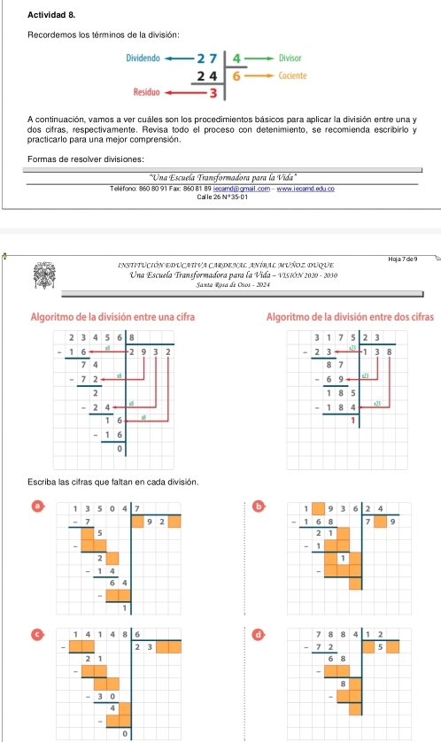 Actividad 8.
Recordemos los términos de la división:
Divisor
Dividenda beginarrayr -27 24 hline -3endarray |beginarrayr 4- 6-endarray □
□ □ Cociente
Residuo
A continuación, vamos a ver cuáles son los procedimientos básicos para aplicar la división entre una y
dos cifras, respectivamente. Revisa todo el proceso con deteníimiento, se recomienda escribirio y
practicarlo para una mejor comprensión.
Formas de resolver divisiones:
"Una Escuela Transformadora para la Vida"
Teléfono: 860 80 91 Fax: 860 81 89 iecamd@.gmail.com - www.Lecamd.edu.co
Callle 26N°3 6-01
institución educativa cardenal aníbal muñoz ouque Hoja 7de 9
Una Escuela Transformadora para la Vida - VISIÓN 2020 - 2030
Santa Rosa de Csos - 2024
Algoritmo de la división entre una cifra Algoritmo de la división entre dos cifras
beginarrayr 3beginarrayr 1 -2encloselongdiv 7□ □  _ □  -frac frac 5□ _ -1□ □  □ □  1 _ □  _ □ 
Escriba las cifras que faltan en cada división
a b
-frac limlimits _ 1/2 1- x/1 _frac beginarrayr x+ x/4 frac -(-1 xendarray _ - x/10 
a