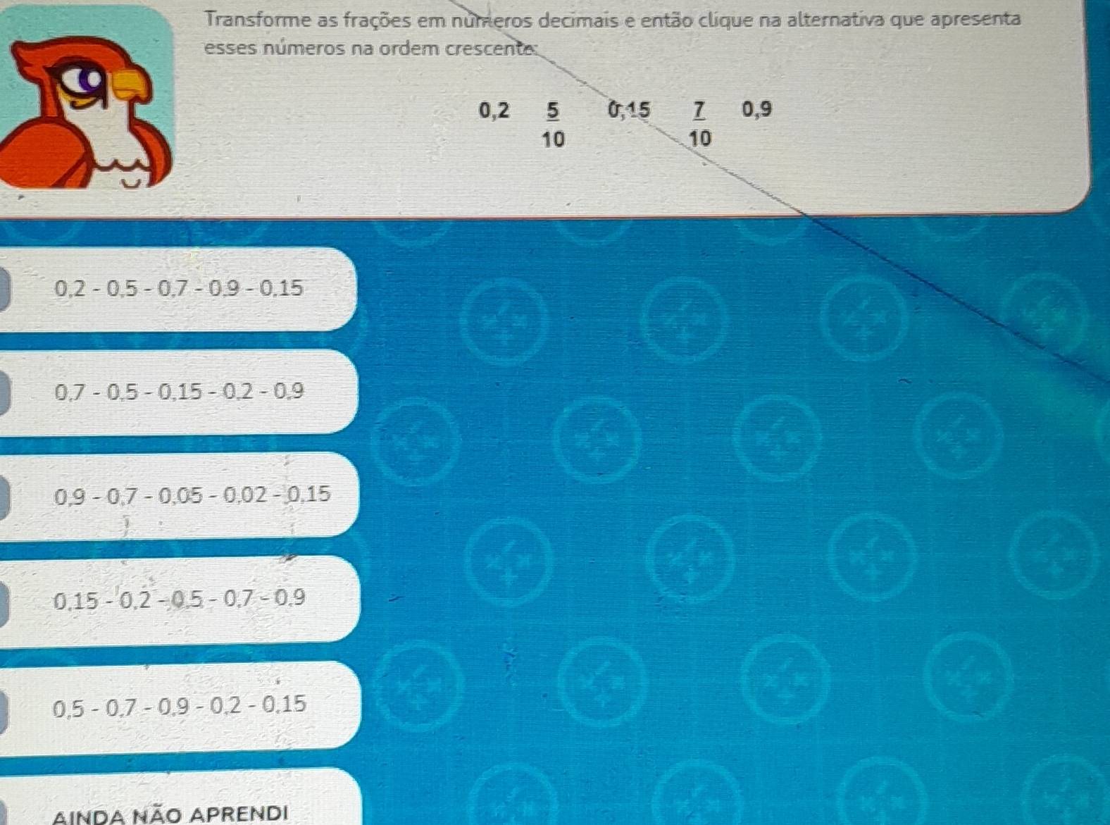 Transforme as frações em numeros decimais e então clique na alternativa que apresenta
esses números na ordem crescente:
0,2  5/10  0,15  7/10  0,9
0.2-0.5-0.7-0.9-0.15
0.7-0.5-0.15-0.2-0.9
0,9-0,7-0,05-0,02-0,15
0.15-0.2-0.5-0.7-0.9
0.5-0.7-0.9-0.2-0.15
AINDA NÃO APRENDI