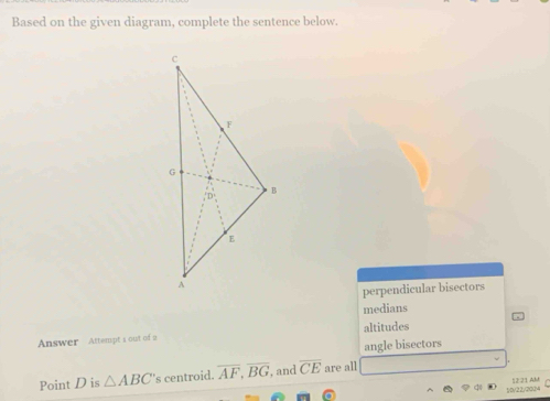 Based on the given diagram, complete the sentence below.
perpendicular bisectors
medians
Answer Attempt s out of 2 altitudes
angle bisectors
Point D is △ ABC 's centroid. overline AF, overline BG , and overline CE are all
10/22/2024 12 21 AM