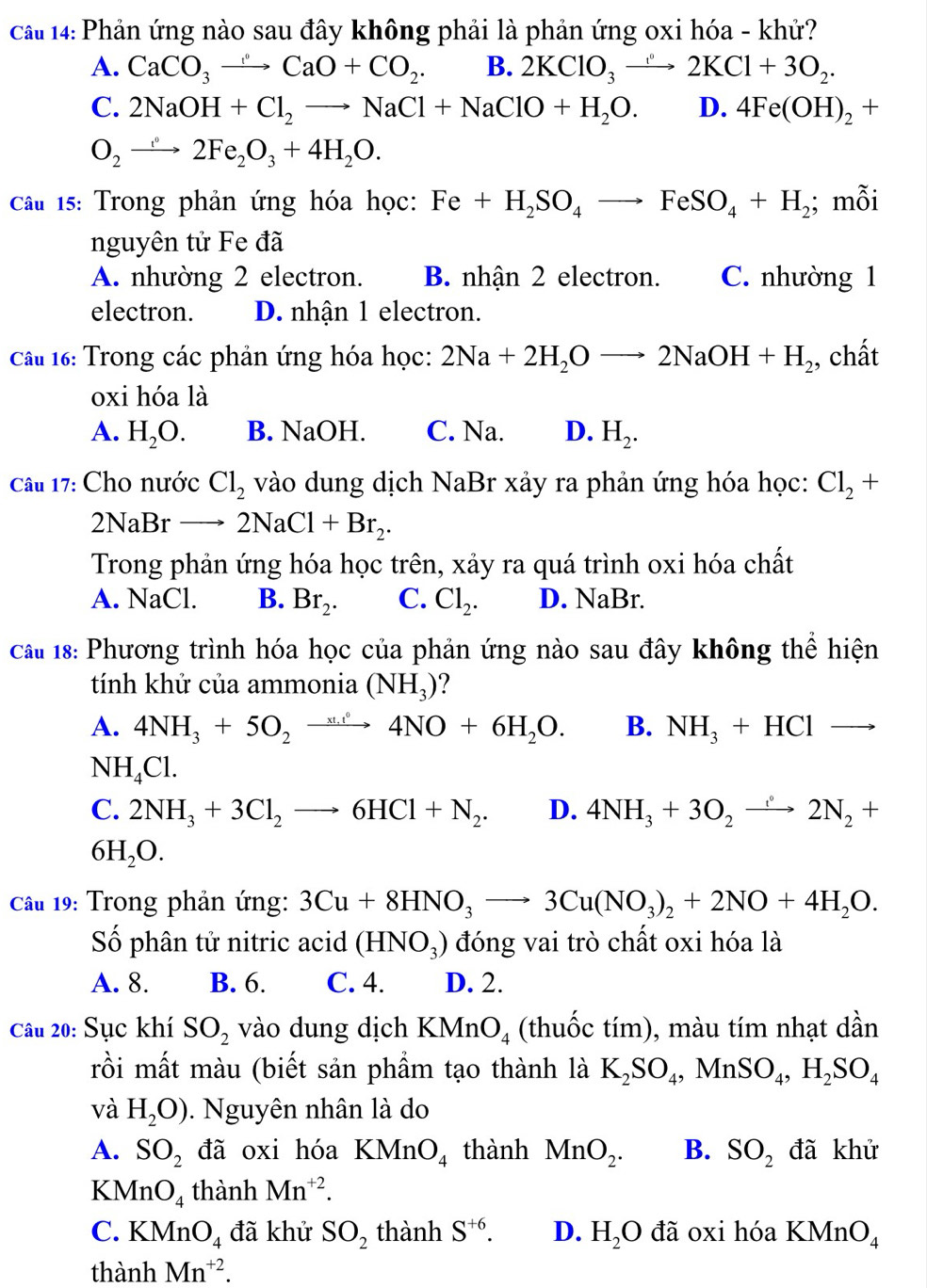 cau 14: Phản ứng nào sau đây không phải là phản ứng oxi hóa - khử?
A. CaCO_3to CaO+CO_2. B. 2KClO_3to 2KCl+3O_2.
C. 2NaOH+Cl_2to NaCl+NaClO+H_2O. D. 4Fe(OH)_2+
O_2to 2Fe_2O_3+4H_2O.
Câu 15: Trong phản ứng hóa học: Fe+H_2SO_4to FeSO_4+H_2; mỗi
nguyên tử Fe đã
A. nhường 2 electron. B. nhận 2 electron. C. nhường 1
electron. D. nhận 1 electron.
Câu 16: Trong các phản ứng hóa học: 2Na+2H_2Oto 2NaOH+H_2 , chất
oxi hóa là
A. H_2O. B. NaOH. C. Na. D. H_2.
Câu 17: Cho nước Cl_2 vào dung dịch NaBr xảy ra phản ứng hóa học: Cl_2+
2NaBr to 2NaCl+Br_2.
Trong phản ứng hóa học trên, xảy ra quá trình oxi hóa chất
A. NaCl. B. Br_2. C. Cl_2. D. NaBr.
Câu 18: Phương trình hóa học của phản ứng nào sau đây không thể hiện
tính khử của ammonia (NH_3)
A. 4NH_3+5O_2to 4NO+6H_2O. B. NH_3+HCl to
NH_4Cl.
C. 2NH_3+3Cl_2to 6HCl+N_2. D. 4NH_3+3O_2to 2N_2+
6H_2O.
Cầu 19: Trong phản ứng: 3Cu+8HNO_3to 3Cu(NO_3)_2+2NO+4H_2O.
Số phân tử nitric acid (HNO_3) đóng vai trò chất oxi hóa là
A. 8. B. 6. C. 4. D. 2.
Câu 20: Sục khí SO_2 vào dung dịch KMnO_4 (thuốc tím), màu tím nhạt dần
rồi mất màu (biết sản phầm tạo thành là K_2SO_4,MnSO_4,H_2SO_4
và H_2O). Nguyên nhân là do
A. SO_2 đã oxi hóa KMnO_4 thành MnO_2. B. SO_2 đã khử
KMnO_4 thành Mn^(+2).
C. KMnO_4 đã khử SO_2 thành S^(+6). D. H_2Oda oxi hóa KMnO_4
thành Mn^(+2).