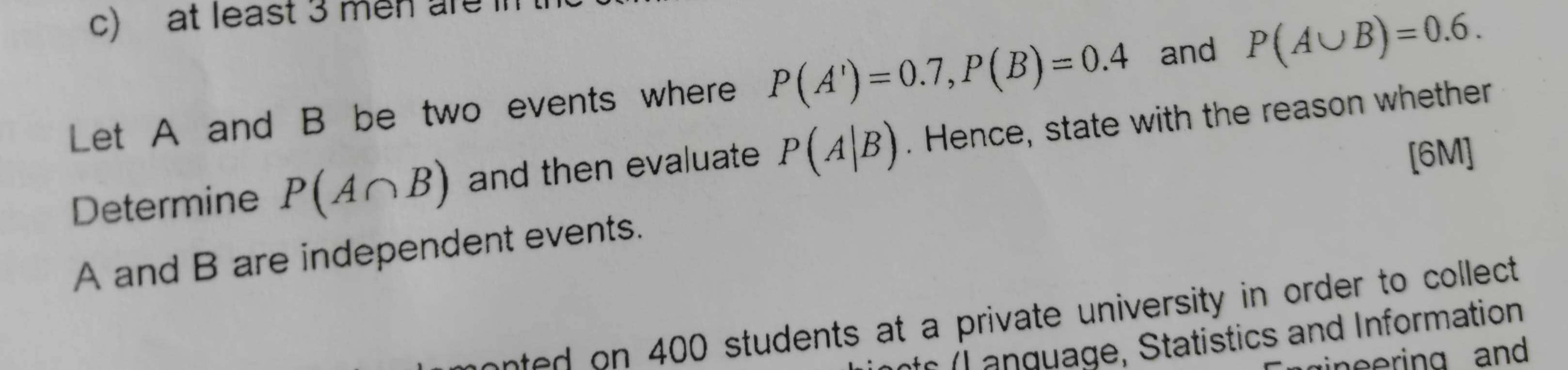 at least 3 men are 
Let A and B be two events where P(A')=0.7, P(B)=0.4 and P(A∪ B)=0.6. 
Determine P(A∩ B) and then evaluate P(A|B). Hence, state with the reason whether 
[6M] 
A and B are independent events. 
n 400 students at a private university in order to collect 
e g age , Statistics and Information 
ineering and