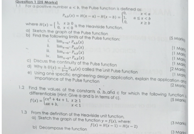 1.1 For a positive number a , the Pulse function is defined as:
P_a,b(x)=H(x-a)-H(x-b)=beginarrayl 0,x
where H(x)=beginarrayl 1,x≥ 0 0,x<0endarray. is the Heaviside function. 
a) Sketch the graph of the Pulse function 
b) Find the following limits of the Pulse function: 
(5 Marks) 
i lim_xto a^+P_a.b(x)
ⅱ. lim_xto a^-P_a.b(x)
ⅲ. 
(1 Mark) 
iv. lim_xto b-P_a,b(x)
lim_xto b+P_a,b(x)
(1 Mark (1 Mark) 
c) Discuss the continuity of the Pulse function 
(1 Mark) 
d) Why is U(x)= 1/b-a P_a,b(x) called the unit Pulse function 
J2 Marks 
(1 Mark) 
e) Using one specific engineering design application, explain the application an (2 Marks) 
importance of the Pulse function 
1.2 . Find the values of the constants a, b and c for which the following function [5 Marks) 
differentiable (Hint: Give a and b in terms of c).
f(x)=beginarrayl cx^2+4x+1,x≥ 1 ax+b,x<1endarray.
1.3 From the definition of the Heaviside unit function, (3 Marks 
a) Sketch the graph of the function y=f(x) , where: 
b) Decompose the function f(x)=H(x-1)-H(x-2) (3 Marks)