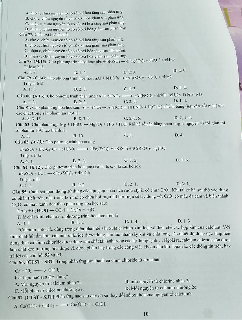 A. cho e, chứa nguyên tố có shat o oxi hóa tăng sau phản ứng.
B. cho e, chứa nguyên tố có số oxi hóa giảm sau phản ứng
C. nhận c, chứa nguyên tố có số oxi hóa tăng sau phản ứng.
D. nhận e, chứa nguyên tố có số oxi hóa giảm sau phản ứng.
Câu 77. Chất oxi hoá là chất
A. cho e, chứa nguyên tố có số oxi hóa tăng sau phân ứng.
B. cho e, chứa nguyên tố có số oxi hóa giảm sau phản ứng
C. nhận e, chứa nguyên tố có số oxi hóa tăng sau phản ứng
D. nhận e, chứa nguyên tố có số oxi hóa giảm sau phản ứng
Câu 78. (M.15) : Cho phương trình hóa học: aFe +bH_2SO_4to cFe_2(SO_4)_3+dSO_2^(1+eH_2)O
Ti lệ a:bla
A. 1:3. B. 1:2. C. 2:3.
D. 2:9
Câu 79. (C.14) : Cho phương trình hóa học: aAl+bH_2SO_4to cAl_2(SO_4)_3+dSO_2+eH_2O
Ti l hat ca:blhat a 1:2.
A. 1:1. B. 2:3. C. 1:3.
D.
Câu 80. (A.13) : Cho phương trình phản ứng aAl+bHNO_3to cAl(NO_3)_3+dNO+eH_2O. Tỉ lệ a: b là
A. 1:3. B. 2:3. C. 2:5. D. 1:4.
Câu 81. Cho phản ứng hoá học sau: Al+HNO_3to Al(NO_3)_3+NH_4NO_3+H_2O. Hệ số cân bằng (nguyên, tối giản) của
các chất trong sản phầm lần lượt là:
A. 8, 3, 15. B. 8, 3, 9. C. 2, 2, 5. D. 2, 1, 4.
Câu 82. Cho phản ứng: Mg+H_2SO_4to MgSO_4+H_2S+H_2O. .Khi hệ số cân bằng phản ứng là nguyên và tối giản thì
số phân tử H_2O tạo thành là:
A. 3. B. 10 C. 5 D. 4.
Câu 83. (A.13) : Cho phương trình phản ứng
aFe SO_4+bK_2Cr_2O_7+cH_2SO_4to dFe_2(SO_4)_3+eK_2SO_4+fCr_2(SO_4)_3+gH_2O.
Ti lệ a: b là
A. 6:1. B. 2: 3. C. 3:2. D. 1:6.
Câu 84. (B.12) : Cho phương trình hóa học ( sqrt(0) a,b, c, d là các hé shat oO
a FeSO_4+bCl_2to cFe_2(SO_4)_3+dFeCl_3
Ti lệ a:cli
B.
A. 4:1. 3:2. C. 2:1. D. 3:1.
Câu 85. Cảnh sát giao thông sử dụng các dụng cụ phân tích rượu etylic có chứa ở CrO_3 4. Khi tài xế hà hơi thở vào dụng
cụ phân tích trên, nếu trong hơi thở có chứa hơi rượu thì hơi rượu sẽ tác dụng với CrO_3 có màu da cam và biển thành
Cr_2O l có màu xanh đen theo phản ứng hóa học sau:
CrO_3+C_2H_5OHto CO_2uparrow +Cr_2O_3+H_2O
Ti lệ chất khử: chất oxi ở phương trình hóa học trên là
A. 3:1 B. 1:2 C. 1:4 D. 1:3.
*Calcium chloride dùng trong điện phân để sản xuất calcium kim loại và điều chế các hợp kim của calcium. Với
tính chất hút ẩm lớn, calcium chloride được dùng làm tác nhân sấy khí và chất lỏng. Do nhiệt độ đông đặc thấp nên
dung dịch calcium chloride được dùng làm chất tải lạnh trong các hệ thống lạnh.... Ngoài ra, calcium chloride còn được
làm chất keo tụ trong hóa dược và dược phẩm hay trong các công việc khoan dầu khí. Dựa vào các thông tin trên, hãy
trả lời các câu hỏi 92 và 93.
Câu 86. [CTST - SBT] Trong phản ứng tạo thành calcium chloride từ đơn chất:
Ca+Cl_2to CaCl_2
Kết luận nào sau đây đúng?
A. M ỗi nguyên tử calcium nhận 2e.  B. mỗi nguyên tử chlorine nhận 2e.
C. Mwidehat Oi i phân tử chlorine nhường 2e. D. Mỗi nguyên tử calcium nhường 2e.
Câu 87. [CTST - SBT] Phản ứng nào sau đây có sự thay đổi số oxi hóa của nguyên tố calcium?
A. Ca(OH)_2+CuCl_2to Cu(OH)_2downarrow +CaCl_2.
10