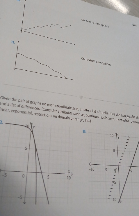 Contextual description: 
Set 
ntextual description: 
Given the pair of graphs on each coordinate grid, create a list of similarities the two graphs sh 
near, exponential, restrictions on domain or range, etc.) and a list of differences. (Consider attributes such as, continuous, discrete, increasing, decrea 
2. 
13. 
-