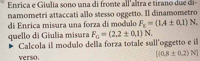 Enrica e Giulia sono una di fronte all’altra e tirano due di- 
namometri attaccati allo stesso oggetto. Il dinamometro 
di Enrica misura una forza di modulo F_E=(1,4± 0,1)N, 
quello di Giulia misura F_G=(2,2± 0,1)N. 
Calcola il modulo della forza totale sull’oggetto e il 
verso.
[(0,8± 0,2)N]