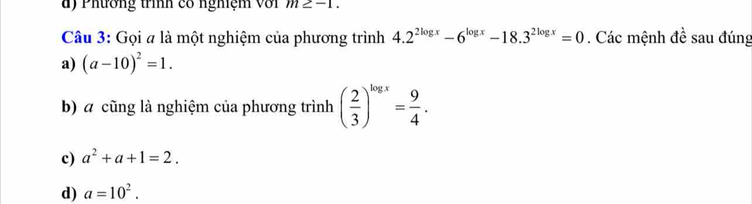 Phương trình có nghiệm Với m≥ -1. 
Câu 3: Gọi # là một nghiệm của phương trình 4.2^(2log x)-6^(log x)-18.3^(2log x)=0. Các mệnh đề sau đúng
a) (a-10)^2=1. 
b) a cũng là nghiệm của phương trình ( 2/3 )^log x= 9/4 .
c) a^2+a+1=2.
d) a=10^2.