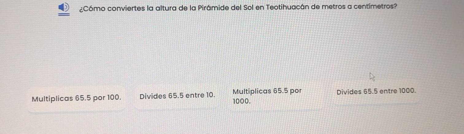 ¿Cómo conviertes la altura de la Pirámide del Sol en Teotihuacán de metros a centímetros?
Multiplicas 65.5 por 100. Divides 65.5 entre 10. Multiplicas 65.5 por Divides 65.5 entre 1000.
1000.