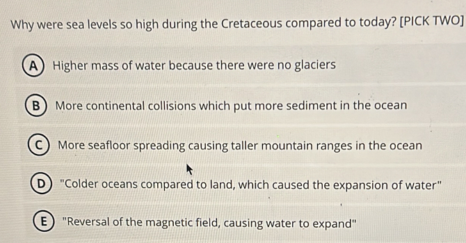 Why were sea levels so high during the Cretaceous compared to today? [PICK TWO]
A Higher mass of water because there were no glaciers
B More continental collisions which put more sediment in the ocean
C  More seafloor spreading causing taller mountain ranges in the ocean
D "Colder oceans compared to land, which caused the expansion of water"
E"Reversal of the magnetic field, causing water to expand"