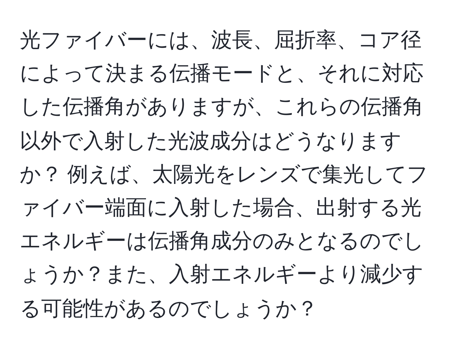 光ファイバーには、波長、屈折率、コア径によって決まる伝播モードと、それに対応した伝播角がありますが、これらの伝播角以外で入射した光波成分はどうなりますか？ 例えば、太陽光をレンズで集光してファイバー端面に入射した場合、出射する光エネルギーは伝播角成分のみとなるのでしょうか？また、入射エネルギーより減少する可能性があるのでしょうか？