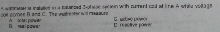 A wattmeter is installed in a balanced 3 -phase system with current coil at line A while voltage
coil across B and C. The wattmeter will measure
A total power C. active power
B real power D. reactive power
