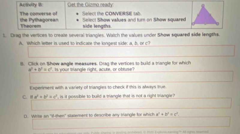 Activity B: Get the Gizmo ready: 
The converse of Select the CONVERSE tab. 
the Pythagorean Select Show values and turn on Show squared 
Theorem side lengths. 
1. Drag the vertices to create several triangles. Watch the values under Show squared side lengths. 
A. Which letter is used to indicate the longest side: a, b, or c? 
B. Click on Show angle measures. Drag the vertices to build a triangle for which
a^2+b^2=c^2 Is your triangle right, acute, or obtuse? 
Experiment with a variety of triangles to check if this is always true. 
C. If a^2+b^2=c^2 , is it possible to build a triangle that is not a right triangle? 
D. Write an "if-then' statement to describe any triangle for which a^2+b^2=c^2. 
Pulic sharing or posting prohibited. © 2020 ExploreLearning''' All rights reserved